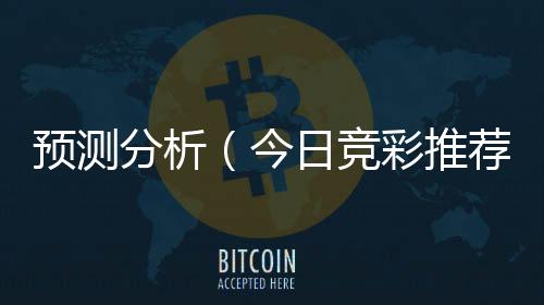 预测分析(今日竞彩推荐预测分析)